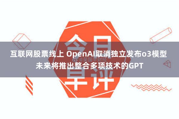 互联网股票线上 OpenAI取消独立发布o3模型 未来将推出整合多项技术的GPT