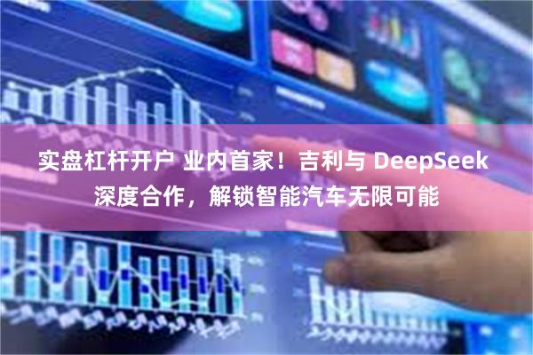 实盘杠杆开户 业内首家！吉利与 DeepSeek 深度合作，解锁智能汽车无限可能