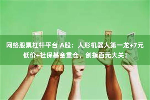 网络股票杠杆平台 A股：人形机器人第一龙+7元低价+社保基金重仓，剑指百元大关！