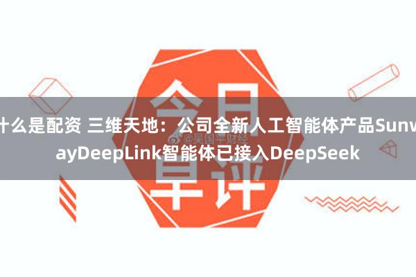 什么是配资 三维天地：公司全新人工智能体产品SunwayDeepLink智能体已接入DeepSeek