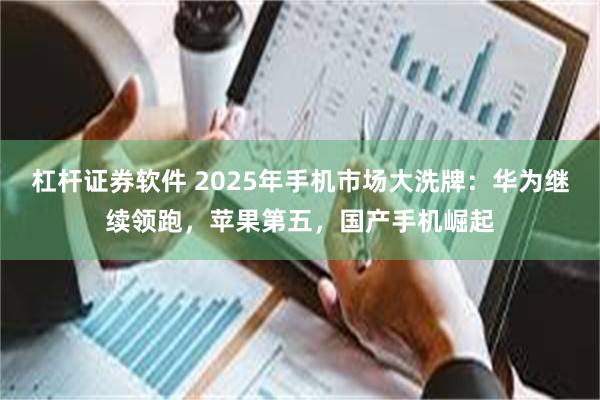 杠杆证券软件 2025年手机市场大洗牌：华为继续领跑，苹果第五，国产手机崛起