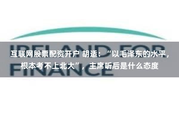 互联网股票配资开户 胡适：“以毛泽东的水平，根本考不上北大”，主席听后是什么态度