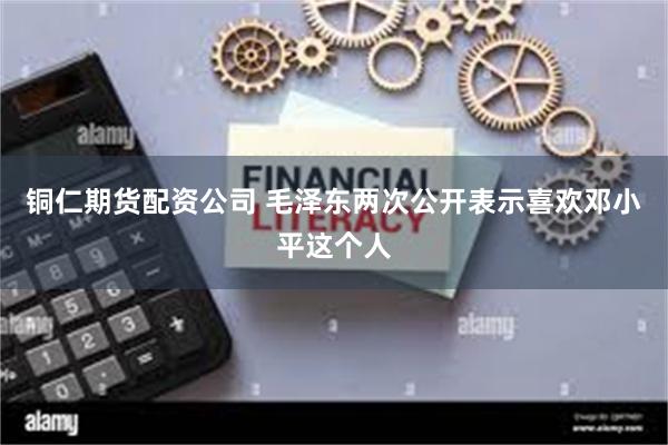 铜仁期货配资公司 毛泽东两次公开表示喜欢邓小平这个人