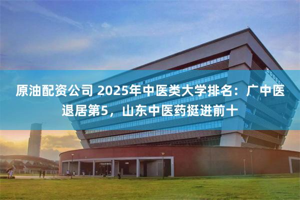 原油配资公司 2025年中医类大学排名：广中医退居第5，山东中医药挺进前十