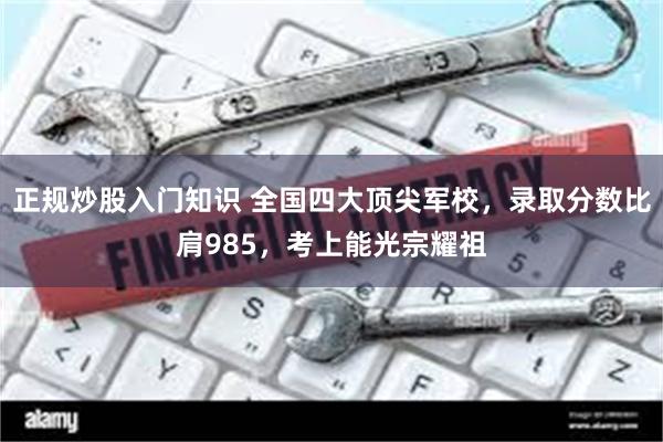 正规炒股入门知识 全国四大顶尖军校，录取分数比肩985，考上能光宗耀祖