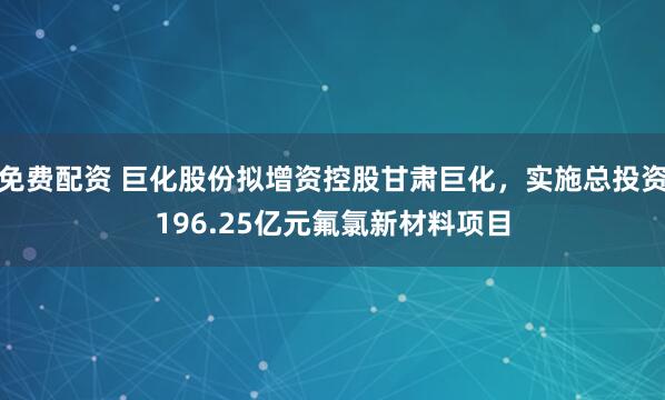 免费配资 巨化股份拟增资控股甘肃巨化，实施总投资196.25亿元氟氯新材料项目