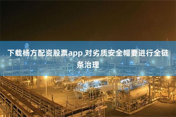 下载杨方配资股票app 对劣质安全帽要进行全链条治理