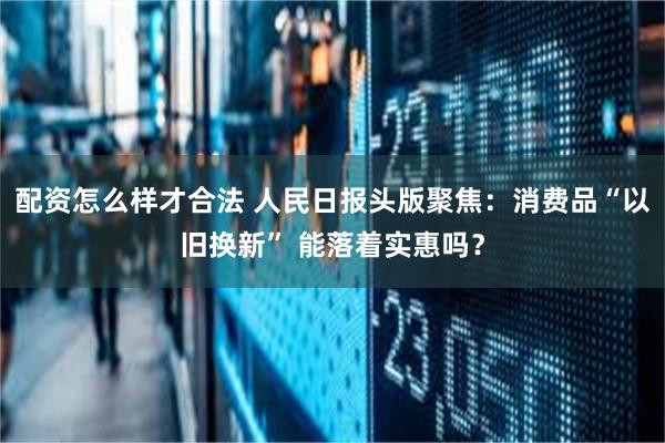 配资怎么样才合法 人民日报头版聚焦：消费品“以旧换新” 能落着实惠吗？