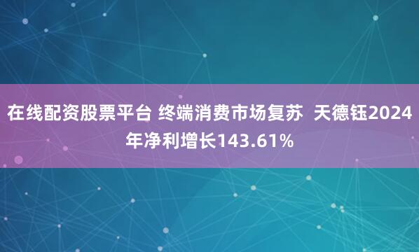 在线配资股票平台 终端消费市场复苏  天德钰2024年净利增长143.61%