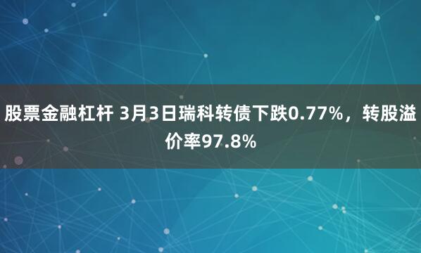 股票金融杠杆 3月3日瑞科转债下跌0.77%，转股溢价率97.8%