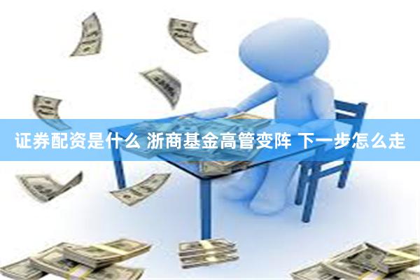 证券配资是什么 浙商基金高管变阵 下一步怎么走