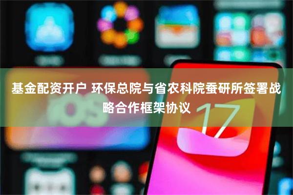 基金配资开户 环保总院与省农科院蚕研所签署战略合作框架协议